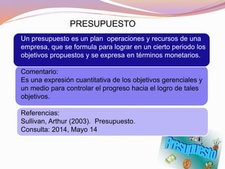 Un presupuesto es un plan operaciones y recursos de una
empresa, que se formula para lograr en un cierto periodo los
objetivos propuestos y se expresa en términos monetarios.
Comentario:
Es una expresión cuantitativa de los objetivos gerenciales y
un medio para controlar el progreso hacia el logro de tales
objetivos.
Referencias:
Sullivan, Arthur (2003). Presupuesto.
Consulta: 2014, Mayo 14
PRESUPUESTO
 