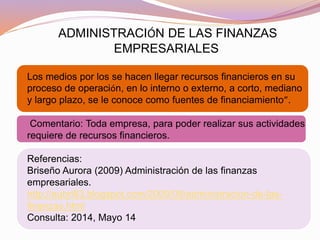 ADMINISTRACIÓN DE LAS FINANZAS
EMPRESARIALES
Los medios por los se hacen llegar recursos financieros en su
proceso de operación, en lo interno o externo, a corto, mediano
y largo plazo, se le conoce como fuentes de financiamiento”.
Comentario: Toda empresa, para poder realizar sus actividades
requiere de recursos financieros.
Referencias:
Briseño Aurora (2009) Administración de las finanzas
empresariales.
http://aubri83.blogspot.com/2009/09/administracion-de-las-
finanzas.html
Consulta: 2014, Mayo 14
 
