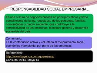 RESPONSABILIDAD SOCIAL EMPRESARIAL
Es una cultura de negocios basada en principios éticos y firme
cumplimiento de la ley, respetuosa de las personas, familias,
comunidades y medio ambiente, que contribuye a la
competitividad de las empresas, bienestar general y desarrollo
sostenible del país.
Comentario:
Es la contribución activa y voluntaria al mejoramiento social,
económico y ambiental por parte de las empresas.
Referencias:
http://www.bayer-ca.com/que-es-rse/
Consulta: 2014, Mayo 14
 