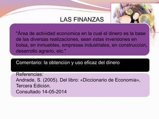 LAS FINANZAS
"Área de actividad económica en la cual el dinero es la base
de las diversas realizaciones, sean éstas inversiones en
bolsa, en inmuebles, empresas industriales, en construcción,
desarrollo agrario, etc."
Comentario: la obtención y uso eficaz del dinero
Referencias:
Andrade, S. (2005). Del libro: «Diccionario de Economía»,
Tercera Edición.
Consultado 14-05-2014
 