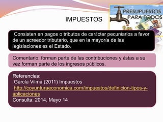 IMPUESTOS
Consisten en pagos o tributos de carácter pecuniarios a favor
de un acreedor tributario, que en la mayoría de las
legislaciones es el Estado.
Comentario: forman parte de las contribuciones y éstas a su
vez forman parte de los ingresos públicos.
Referencias:
García Vilma (2011) Impuestos
http://coyunturaeconomica.com/impuestos/definicion-tipos-y-
aplicaciones
Consulta: 2014, Mayo 14
 
