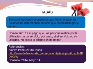 TASAS
Son contribuciones económicas que llevan a cabo los
usuarios de determinado servicio que es prestado por el
estado.
Comentario: Es el pago que una persona realiza por la
utilización de un servicio, por tanto, si el servicio no es
utilizado, no existe la obligación de pagar.
Referencias:
Alonzo Peña (2008) Tasas
http://www.definicionabc.com/economia/tasa.php#ixzz2c6K
Dw2Pw
Consulta: 2014, Mayo 14
 