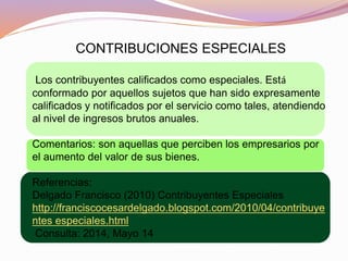 CONTRIBUCIONES ESPECIALES
Los contribuyentes calificados como especiales. Está
conformado por aquellos sujetos que han sido expresamente
calificados y notificados por el servicio como tales, atendiendo
al nivel de ingresos brutos anuales.
Comentarios: son aquellas que perciben los empresarios por
el aumento del valor de sus bienes.
Referencias:
Delgado Francisco (2010) Contribuyentes Especiales
http://franciscocesardelgado.blogspot.com/2010/04/contribuye
ntes especiales.html
Consulta: 2014, Mayo 14
 