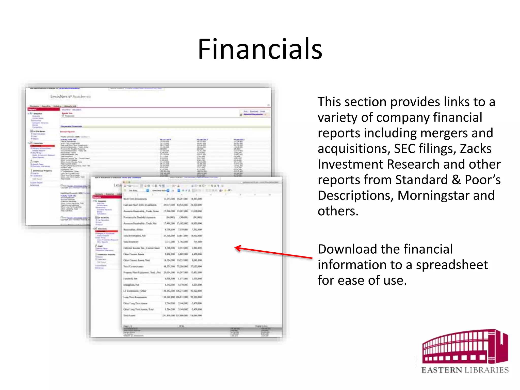 Financials
This section provides links to a
variety of company financial
reports including mergers and
acquisitions, SEC filings, Zacks
Investment Research and other
reports from Standard & Poor’s
Descriptions, Morningstar and
others.
Download the financial
information to a spreadsheet
for ease of use.
 