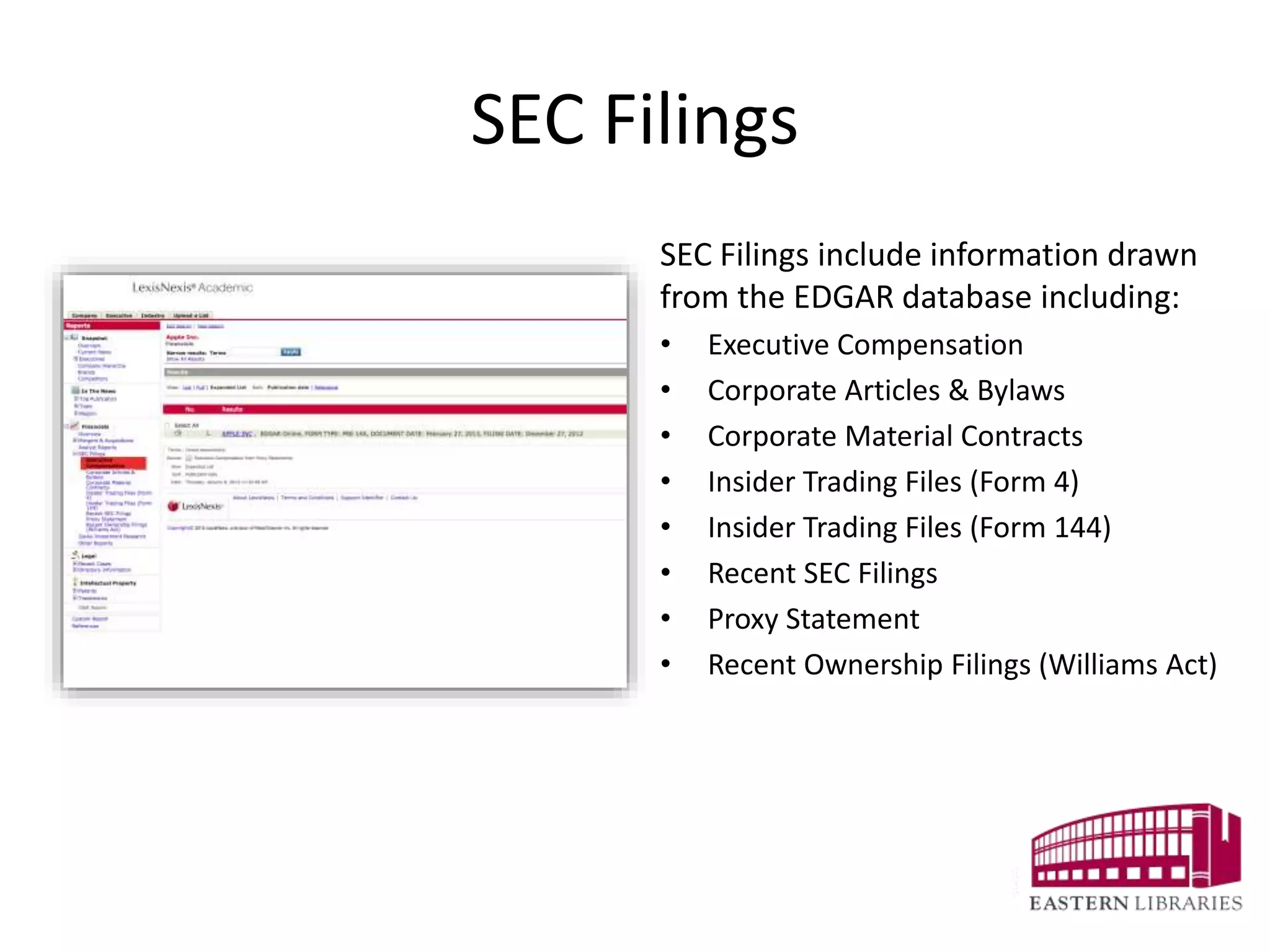 SEC Filings
SEC Filings include information drawn
from the EDGAR database including:
• Executive Compensation
• Corporate Articles & Bylaws
• Corporate Material Contracts
• Insider Trading Files (Form 4)
• Insider Trading Files (Form 144)
• Recent SEC Filings
• Proxy Statement
• Recent Ownership Filings (Williams Act)
 