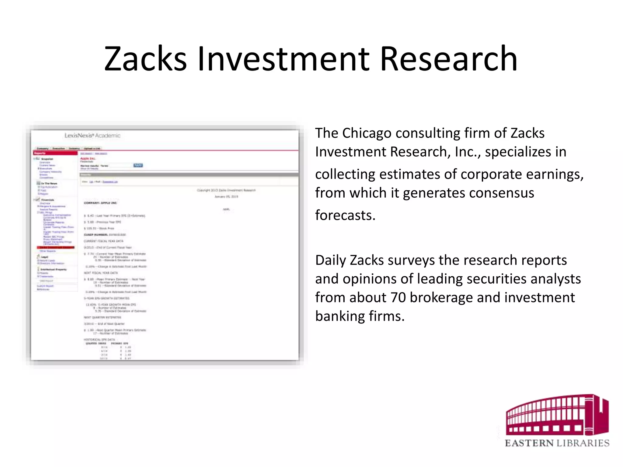 Zacks Investment Research
The Chicago consulting firm of Zacks
Investment Research, Inc., specializes in
collecting estimates of corporate earnings,
from which it generates consensus
forecasts.
Daily Zacks surveys the research reports
and opinions of leading securities analysts
from about 70 brokerage and investment
banking firms.
 