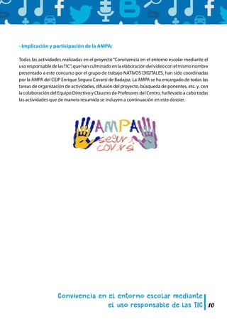 10
- Implicación y participación de la AMPA:
Todas las actividades realizadas en el proyecto “Convivencia en el entorno escolar mediante el
usoresponsabledelasTIC”,quehanculminadoenlaelaboracióndelvídeoconelmismonombre
presentado a este concurso por el grupo de trabajo NATIVOS DIGITALES, han sido coordinadas
por la AMPA del CEIP Enrique Segura Covarsí de Badajoz. La AMPA se ha encargado de todas las
tareas de organización de actividades, difusión del proyecto, búsqueda de ponentes, etc. y, con
la colaboración del Equipo Directivo y Claustro de Profesores del Centro, ha llevado a cabo todas
las actividades que de manera resumida se incluyen a continuación en este dossier.
 