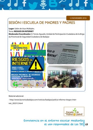 13
SESIÓN I ESCUELA DE MADRES Y PADRES
Lugar: Salón de Usos Múltiples.
Tema: RIESGOS EN INTERNET
Moderador/Coordinador: D. Tomás Aguado, Unidad de Participación Ciudadana de la Briga-
da Provincial de Seguridad Ciudadana de Badajoz
12 NOVIEMBRE 2016
Material adicional:
- http://www.lacronicabadajoz.com/noticias/badajoz/policia-informa-riesgos-inter-
net_203312.html
 