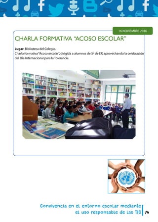 14
CHARLA FORMATIVA “ACOSO ESCOLAR”
Lugar: Biblioteca del Colegio.
Charla formativa“Acoso escolar”, dirigida a alumnos de 5º de EP, aprovechando la celebración
del Día Internacional para la Tolerancia.
16 NOVIEMBRE 2016
 