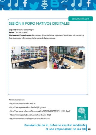 15
SESIÓN II FORO NATIVOS DIGITALES
Lugar: Biblioteca del Colegio.
Tema: CIBERBULLYING
Moderador/Coordinador: D. Antonio Abasolo Sierra, Ingeniero Técnico en Informática y
Administrador Informático de la Junta de Extremadura.
26 NOVIEMBRE 2016
Material adicional:
- http://foronativos.educarex.es/
- http://www.prevencionciberbullying.com/
- http://www.ararteko.net/RecursosWeb/DOCUMENTOS/1/9_1221_3.pdf
- https://www.youtube.com/watch?v=E3Z6f-KIIQI
- http://www.enticconfio.gov.co/actualidad#225
 