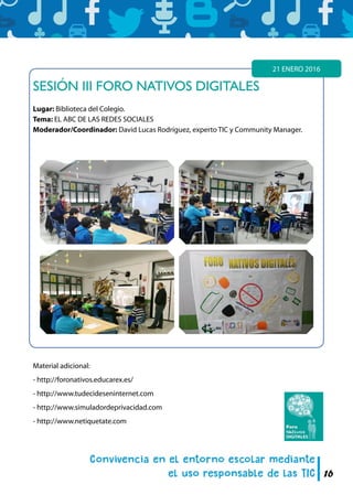 16
SESIÓN III FORO NATIVOS DIGITALES
Lugar: Biblioteca del Colegio.
Tema: EL ABC DE LAS REDES SOCIALES
Moderador/Coordinador: David Lucas Rodríguez, experto TIC y Community Manager.
21 ENERO 2016
Material adicional:
- http://foronativos.educarex.es/
- http://www.tudecideseninternet.com
- http://www.simuladordeprivacidad.com
- http://www.netiquetate.com
 