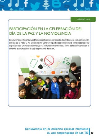 17
PARTICIPACIÓN EN LA CELEBRACIÓN DEL
DÍA DE LA PAZ Y LA NO VIOLENCIA
LosalumnosdelForoNativosDigitalescolaboraronelpasadodía28deeneroenlaCelebración
del Día de la Paz y la No Violencia del Centro. Su participación consistió en la elaboración y
exposición de un mural informativo y la lectura de manifiestos a favor de la convivencia en el
entorno escolar gracias al uso responsable de las TIC.
28 ENERO 2016
 