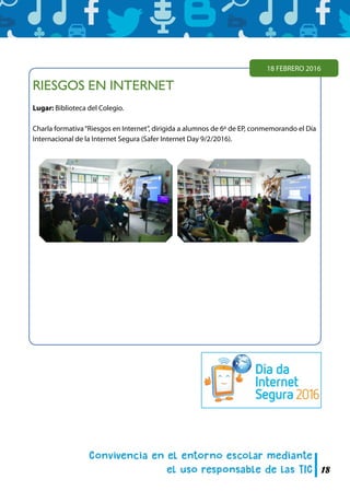 18
RIESGOS EN INTERNET
Lugar: Biblioteca del Colegio.
Charla formativa“Riesgos en Internet”, dirigida a alumnos de 6º de EP, conmemorando el Día
Internacional de la Internet Segura (Safer Internet Day 9/2/2016).
18 FEBRERO 2016
 