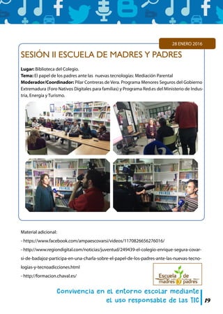 19
SESIÓN II ESCUELA DE MADRES Y PADRES
Lugar: Biblioteca del Colegio.
Tema: El papel de los padres ante las nuevas tecnologías: Mediación Parental
Moderador/Coordinador: Pilar Contreras de Vera. Programa Menores Seguros del Gobierno
Extremadura (Foro Nativos Digitales para familias) y Programa Red.es del Ministerio de Indus-
tria, Energía y Turismo.
28 ENERO 2016
Material adicional:
- https://www.facebook.com/ampaescovarsi/videos/1170826656276016/
- http://www.regiondigital.com/noticias/juventud/249439-el-colegio-enrique-segura-covar-
si-de-badajoz-participa-en-una-charla-sobre-el-papel-de-los-padres-ante-las-nuevas-tecno-
logias-y-tecnoadicciones.html
- http://formacion.chaval.es/
 