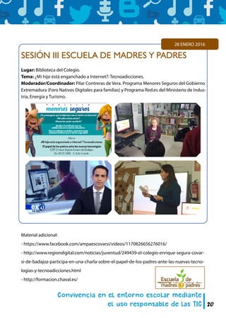 20
SESIÓN III ESCUELA DE MADRES Y PADRES
Lugar: Biblioteca del Colegio.
Tema: ¿Mi hijo está enganchado a Internet?: Tecnoadicciones.
Moderador/Coordinador: Pilar Contreras de Vera. Programa Menores Seguros del Gobierno
Extremadura (Foro Nativos Digitales para familias) y Programa Red.es del Ministerio de Indus-
tria, Energía y Turismo.
28 ENERO 2016
Material adicional:
- https://www.facebook.com/ampaescovarsi/videos/1170826656276016/
- http://www.regiondigital.com/noticias/juventud/249439-el-colegio-enrique-segura-covar-
si-de-badajoz-participa-en-una-charla-sobre-el-papel-de-los-padres-ante-las-nuevas-tecno-
logias-y-tecnoadicciones.html
- http://formacion.chaval.es/
 