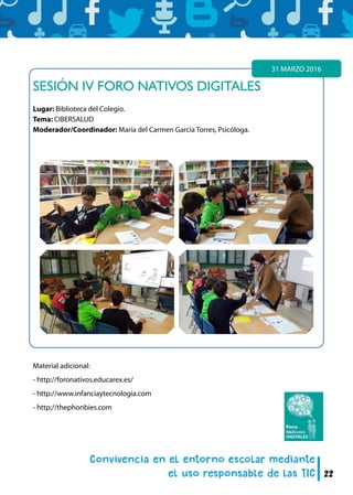 22
SESIÓN IV FORO NATIVOS DIGITALES
Lugar: Biblioteca del Colegio.
Tema: CIBERSALUD
Moderador/Coordinador: María del Carmen García Torres, Psicóloga.
31 MARZO 2016
Material adicional:
- http://foronativos.educarex.es/
- http://www.infanciaytecnologia.com
- http://thephonbies.com
 
