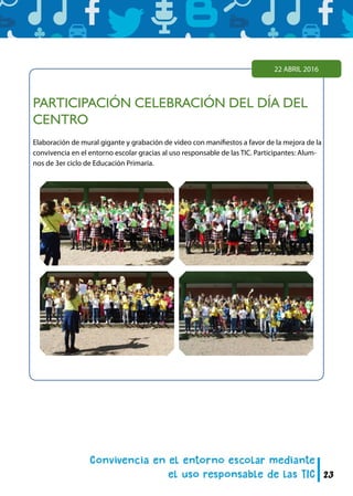 23
PARTICIPACIÓN CELEBRACIÓN DEL DÍA DEL
CENTRO
Elaboración de mural gigante y grabación de video con manifiestos a favor de la mejora de la
convivencia en el entorno escolar gracias al uso responsable de las TIC. Participantes: Alum-
nos de 3er ciclo de Educación Primaria.
22 ABRIL 2016
 
