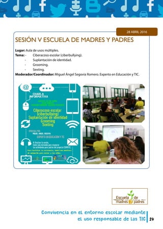 24
SESIÓN V ESCUELA DE MADRES Y PADRES
Lugar: Aula de usos múltiples.
Tema: -	 Ciberacoso escolar (ciberbullying).
	 -	 Suplantación de identidad.
	 -	 Grooming.
	 -	 Sexting.
Moderador/Coordinador: Miguel Ángel Segovia Romero. Experto en Educación y TIC.
28 ABRIL 2016
 