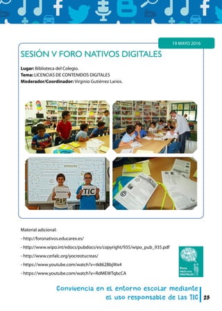 25
SESIÓN V FORO NATIVOS DIGITALES
Lugar: Biblioteca del Colegio.
Tema: LICENCIAS DE CONTENIDOS DIGITALES
Moderador/Coordinador: Virginio Gutiérrez Larios.
19 MAYO 2016
Material adicional:
- http://foronativos.educarex.es/
- http://www.wipo.int/edocs/pubdocs/es/copyright/935/wipo_pub_935.pdf
- http://www.cerlalc.org/yocreotucreas/
- https://www.youtube.com/watch?v=tk862BbjWx4
- https://www.youtube.com/watch?v=RdMEWTqbcCA
 