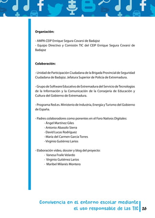 26
Organiación:
- AMPA CEIP Enrique Segura Covarsí de Badajoz
- Equipo Directivo y Comisión TIC del CEIP Enrique Segura Covarsí de
Badajoz
Colaboración:
- Unidad de Participación Ciudadana de la Brigada Provincial de Seguridad
Ciudadana de Badajoz. Jefatura Superior de Policía de Extremadura.
-GrupodeSoftwareEducativodeExtremaduradelServiciodeTecnologías
de la Información y la Comunicación de la Consejería de Educación y
Cultura del Gobierno de Extremadura.
- Programa Red.es. Ministerio de Industria, Energía yTurismo del Gobierno
de España.
- Padres colaboradores como ponentes en el Foro Nativos Digitales:
	 · Ángel Martínez Giles
	 · Antonio Abasolo Sierra
	 · David Lucas Rodríguez
	 · María del Carmen García Torres
	 · Virginio Gutiérrez Larios
- Elaboración vídeo, dossier y blog del proyecto:
	 · Vanesa Fraile Velardo
	 · Virginio Gutiérrez Larios
	 · Maribel Milanés Montero
 