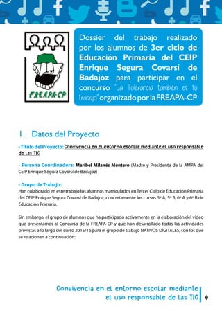 4
1.	 Datos del Proyecto
-TítulodelProyecto:Convivencia en el entorno escolar mediante el uso responsable
de las TIC
- Persona Coordinadora: Maribel Milanés Montero (Madre y Presidenta de la AMPA del
CEIP Enrique Segura Covarsí de Badajoz)
- Grupo de Trabajo:
Han colaborado en este trabajo los alumnos matriculados enTercer Ciclo de Educación Primaria
del CEIP Enrique Segura Covarsí de Badajoz, concretamente los cursos 5º A, 5º B, 6º A y 6º B de
Educación Primaria.
Sin embargo, el grupo de alumnos que ha participado activamente en la elaboración del vídeo
que presentamos al Concurso de la FREAPA-CP y que han desarrollado todas las actividades
previstas a lo largo del curso 2015/16 para el grupo de trabajo NATIVOS DIGITALES, son los que
se relacionan a continuación:
Dossier del trabajo realizado
por los alumnos de 3er ciclo de
Educación Primaria del CEIP
Enrique Segura Covarsí de
Badajoz para participar en el
concurso “La Tolerancia también es tu
trabajo”organizadoporlaFREAPA-CP
 