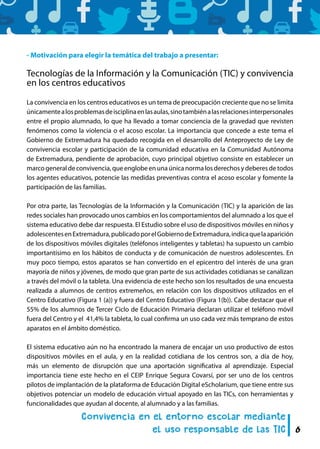 6
- Motivación para elegir la temática del trabajo a presentar:
Tecnologías de la Información y la Comunicación (TIC) y convivencia
en los centros educativos
La convivencia en los centros educativos es un tema de preocupación creciente que no se limita
únicamentealosproblemasdeisciplinaenlasaulas,sinotambiénalasrelacionesinterpersonales
entre el propio alumnado, lo que ha llevado a tomar conciencia de la gravedad que revisten
fenómenos como la violencia o el acoso escolar. La importancia que concede a este tema el
Gobierno de Extremadura ha quedado recogida en el desarrollo del Anteproyecto de Ley de
convivencia escolar y participación de la comunidad educativa en la Comunidad Autónoma
de Extremadura, pendiente de aprobación, cuyo principal objetivo consiste en establecer un
marcogeneraldeconvivencia,queenglobeenunaúnicanormalosderechosydeberesdetodos
los agentes educativos, potencie las medidas preventivas contra el acoso escolar y fomente la
participación de las familias.
Por otra parte, las Tecnologías de la Información y la Comunicación (TIC) y la aparición de las
redes sociales han provocado unos cambios en los comportamientos del alumnado a los que el
sistema educativo debe dar respuesta. El Estudio sobre el uso de dispositivos móviles en niños y
adolescentesenExtremadura,publicadoporelGobiernodeExtremadura,indicaquelaaparición
de los dispositivos móviles digitales (teléfonos inteligentes y tabletas) ha supuesto un cambio
importantísimo en los hábitos de conducta y de comunicación de nuestros adolescentes. En
muy poco tiempo, estos aparatos se han convertido en el epicentro del interés de una gran
mayoría de niños y jóvenes, de modo que gran parte de sus actividades cotidianas se canalizan
a través del móvil o la tableta. Una evidencia de este hecho son los resultados de una encuesta
realizada a alumnos de centros extremeños, en relación con los dispositivos utilizados en el
Centro Educativo (Figura 1 (a)) y fuera del Centro Educativo (Figura 1(b)). Cabe destacar que el
55% de los alumnos de Tercer Ciclo de Educación Primaria declaran utilizar el teléfono móvil
fuera del Centro y el 41,4% la tableta, lo cual confirma un uso cada vez más temprano de estos
aparatos en el ámbito doméstico.
El sistema educativo aún no ha encontrado la manera de encajar un uso productivo de estos
dispositivos móviles en el aula, y en la realidad cotidiana de los centros son, a día de hoy,
más un elemento de disrupción que una aportación significativa al aprendizaje. Especial
importancia tiene este hecho en el CEIP Enrique Segura Covarsí, por ser uno de los centros
pilotos de implantación de la plataforma de Educación Digital eScholarium, que tiene entre sus
objetivos potenciar un modelo de educación virtual apoyado en las TICs, con herramientas y
funcionalidades que ayudan al docente, al alumnado y a las familias.
 