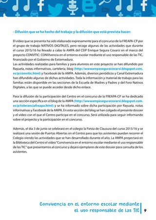 9
- Difusión que se ha hecho del trabajo y la difusión que está prevista hacer:
El vídeo que se presenta ha sido elaborado expresamente para el concurso de la FREAPA-CP por
el grupo de trabajo NATIVOS DIGITALES, pero recoge algunas de las actividades que durante
el curso 2015/16 ha llevado a cabo la AMPA del CEIP Enrique Segura Covarsí en el marco del
proyecto CONVITIC: CONVIvencia en el entorno escolar mediante el uso responsable de las TIC,
financiado por el Gobierno de Extremadura.
Las actividades realizadas para familias y para alumnos en este proyecto se han difundido por
Rayuela, notas informativas, cartelería, blog (http://wwwampaseguracovarsi.blogspot.com.
es/p/convitic.html) y Facebook de la AMPA. Además, diversos periódicos y Canal Extremadura
han difundido algunas de dichas actividades. Toda la información y material de trabajo para las
familias están disponible en las secciones de la Escuela de Madres y Padres y del Foro Nativos
Digitales, a las que se puede acceder desde dicho enlace.
Para la difusión de la participación del Centro en el concurso de la FREAPA-CP se ha dedicado
una sección específica en el blog de la AMPA (http://wwwampaseguracovarsi.blogspot.com.
es/p/toleranciafreapa.html) y se ha informado sobre dicha participación por Rayuela, notas
informativas y Facebook de la AMPA. En esta sección del blog se han colgado el presente dossier
y el vídeo con el que el Centro participa en el concurso. Será utilizada para seguir informando
sobre el proyecto y la participación en el concurso.
Además, el día 3 de junio se celebrará en el colegio la Fiesta de Clausura del curso 2015/16 y se
realizará una sesión de Puertas Abiertas en el Centro para que los asistentes puedan recorrer el
Colegio viendo las actividades que se han desarrollado durante el año. La AMPA proyectará en
la Biblioteca del Centro el vídeo“Convivencia en el entorno escolar mediante el uso responsable
de lasTIC”que presentamos al concurso y dejará ejemplares de este dossier para consulta de los
asistentes.
 