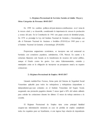 1.- Régimen Prestacional de Servicios Sociales al Adulto Mayor y
Otras Categorías de Personas: 08-03-2017
En 1999 los cambios políticos del país iniciaron contribuciones en el tema de
la tercera edad y su desarrollo, considerando la importancia de estosen la producción
y avance del país. En la Constitución de 1961 este grupo carecía de identidad propia,
En 1978 se promulgó la Ley del Instituto Nacional de Geriatría y Gerontología con
ella el Patronato Nacional de Ancianos e Inválidos (PANAI) en 1949 paso a ser
el Instituto Nacional de Geriatría y Gerontología (INAGER)
Proporciona asignaciones económicas, se incorpora una red asistencial en
barriadas con comedores populares, ambulatorios, CDI, Mercal. En cuanto a la
estructura financiera está basada en la transferencia de recursos del sector público,
aunque el Estado costea los gastos. Los entes Gubernamentales, estatales y
municipales están en la obligación de incorporar un presupuesto anual y no requiere
cotizaciones
2.- Régimen Prestacional de Empleo: 08-03-2017
Llamado también Paro Forzoso, forma parte del Sistema de Seguridad Social
Venezolano aplicable para todos los trabajadores y trabajadoras (dependiente o
independiente) que sean cotizantes en el Instituto Venezolano del Seguro Social,
asegurando una prestación pagadera durante 5 meses igual a 60% del salario utilizado
para calcular las cotizaciones durante los últimos 12 meses de trabajo anteriores a la
cesantía.
El Régimen Prestacional de Empleo tiene como principal finalidad
asegurar una indemnización monetaria en caso de pérdida de empleo cumpliendo
todos los requisitos para ser beneficiario, si este ingresa bajo relación de dependencia
 