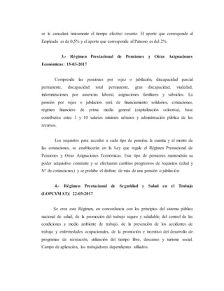 se le cancelará únicamente el tiempo efectivo cesante. El aporte que corresponde al
Empleado es de 0,5% y el aporte que corresponde al Patrono es del 2%.
3.- Régimen Prestacional de Pensiones y Otras Asignaciones
Económicas: 15-03-2017
Comprende las pensiones por vejez o jubilación, discapacidad parcial
permanente, discapacidad total permanente, gran discapacidad, viudedad,
indemnizaciones por ausencias laboral, asignaciones familiares y subsidios. La
pensión por vejez o jubilación será de financiamiento solidarios, cotizaciones,
régimen financiero de prima media general (capitalización colectiva), base
contributiva entre 1 y 10 salarios mínimos urbanos y administración pública de los
recursos.
Los requisitos para acceder a cada tipo de pensión, la cuantía y el monto de
las cotizaciones, se establecerán en la Ley que regule el Régimen Prestacional de
Pensiones y Otras Asignaciones Económicas. Este tipo de pensiones mantendrán su
poder adquisitivo constante y se efectuaran cambios progresivos de requisitos (edad y
N° de cotizaciones) y se prohíbe el disfrute de más de una pensión o jubilación.
4.- Régimen Prestacional de Seguridad y Salud en el Trabajo
(LOPCYMAT): 22-03-2017
Se crea este Régimen, en concordancia con los principios del sistema público
nacional de salud, de la promoción del trabajo seguro y saludable; del control de las
condiciones y medio ambiente de trabajo, de la prevención de los accidentes de
trabajo y enfermedades ocupacionales, de la promoción e incentivo del desarrollo de
programas de recreación, utilización del tiempo libre, descanso y turismo social.
Campo de aplicación, los trabajadores dependientes afiliados.
 