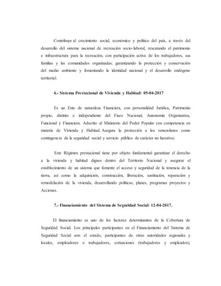 Contribuye al crecimiento social, económico y político del país, a través del
desarrollo del sistema nacional de recreación socio-laboral, rescatando el patrimonio
e infraestructura para la recreación, con participación activa de los trabajadores, sus
familias y las comunidades organizadas; garantizando la protección y conservación
del medio ambiente y fomentando la identidad nacional y el desarrollo endógeno
territorial.
6.- Sistema Prestacional de Vivienda y Habitad: 05-04-2017
Es un Ente de naturaleza Financiera, con personalidad Jurídica, Patrimonio
propio, distinto e independiente del Fisco Nacional, Autonomía Organizativa,
Funcional y Financiera. Adscrito al Ministerio del Poder Popular con competencia en
materia de Vivienda y Habitad. Asegura la protección a los venezolanos como
contingencia de la seguridad social y servicio público de carácter no lucrativo.
Este Régimen prestacional tiene por objeto fundamental garantizar el derecho
a la vivienda y habitad dignos dentro del Territorio Nacional y asegurar el
establecimiento de un sistema que fomente el acceso y seguridad de la tenencia de la
tierra, así como la adquisición, construcción, liberación, sustitución, reparación y
remodelación de la vivienda, desarrollando políticas, planes, programas proyectos y
Acciones.
7.- Financiamiento del Sistema de Seguridad Social: 12-04-2017.
El financiamiento es uno de los factores determinantes de la Cobertura de
Seguridad Social. Los principales participantes en el Financiamiento del Sistema de
Seguridad Social son: el estado, participantes de otras autoridades regionales y
locales, empleadores o trabajadores, cotizaciones (trabajadores y empleados),
 