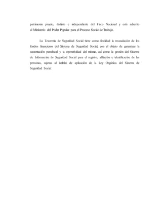 patrimonio propio, distinto e independiente del Fisco Nacional y está adscrito
al Ministerio del Poder Popular para el Proceso Social de Trabajo.
La Tesorería de Seguridad Social tiene como finalidad la recaudación de los
fondos financieros del Sistema de Seguridad Social, con el objeto de garantizar la
sustentación parafiscal y la operatividad del mismo, así como la gestión del Sistema
de Información de Seguridad Social para el registro, afiliación e identificación de las
personas, sujetas al ámbito de aplicación de la Ley Orgánica del Sistema de
Seguridad Social
 