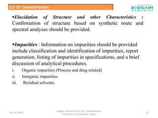 Elucidation of Structure and other Characteristics :
Confirmation of structure based on synthetic route and
spectral analyses should be provided.
Impurities : Information on impurities should be provided
include classification and identification of impurities, report
generation, listing of impurities in specifications, and a brief
discussion of analytical procedures.
i. Organic impurities (Process and drug related)
ii. Inorganic impurities
iii. Residual solvents.
26 July 2020
Biogain Remedies Pvt. Ltd.; Patthardanda,
Tilottama-16, Rupandehi, Nepal
23
3.2 S3 Characterization
 