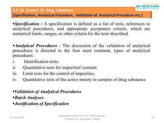 Specification : A specification is defined as a list of tests, references to
analytical procedures, and appropriate acceptance criteria, which are
numerical limits, ranges, or other criteria for the tests described.
Analytical Procedures : The discussion of the validation of analytical
procedures is directed to the four most common, types of analytical
procedures:
i. Identification tests;
ii. Quantitative tests for impurities' content;
iii. Limit tests for the control of impurities;
iv. Quantitative tests of the active moiety in samples of drug substance
Validation of Analytical Procedures
Batch Analyses
Justification of Specification
26 July 2020
Biogain Remedies Pvt. Ltd.; Patthardanda,
Tilottama-16, Rupandehi, Nepal
24
3.2 S4 Control Of Drug Substance
(Specification, Analytical Procedure, Validation of Analytical Procedure etc.)
 