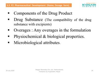  Components of the Drug Product
 Drug Substance (The compatibility of the drug
substance with excipients)
 Overages : Any overages in the formulation
 Physiochemical & biological properties.
 Microbiological attributes.
26 July 2020
Biogain Remedies Pvt. Ltd.; Patthardanda,
Tilottama-16, Rupandehi, Nepal
29
3.2 P2 Pharmaceutical Development (Name, Dosage form)
 