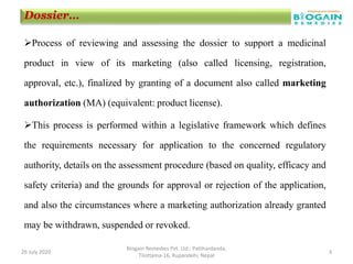 Process of reviewing and assessing the dossier to support a medicinal
product in view of its marketing (also called licensing, registration,
approval, etc.), finalized by granting of a document also called marketing
authorization (MA) (equivalent: product license).
This process is performed within a legislative framework which defines
the requirements necessary for application to the concerned regulatory
authority, details on the assessment procedure (based on quality, efficacy and
safety criteria) and the grounds for approval or rejection of the application,
and also the circumstances where a marketing authorization already granted
may be withdrawn, suspended or revoked.
26 July 2020
Biogain Remedies Pvt. Ltd.; Patthardanda,
Tilottama-16, Rupandehi, Nepal
3
Dossier…
 