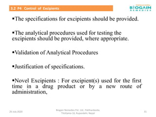 The specifications for excipients should be provided.
The analytical procedures used for testing the
excipients should be provided, where appropriate.
Validation of Analytical Procedures
Justification of specifications.
Novel Excipients : For excipient(s) used for the first
time in a drug product or by a new route of
administration,
26 July 2020
Biogain Remedies Pvt. Ltd.; Patthardanda,
Tilottama-16, Rupandehi, Nepal
31
3.2 P4 Control of Excipients
 