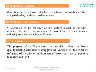 Information on the reference standards or reference materials used for
testing of the drug product should be provided,
The purpose of stability testing is to provide evidence on how a
quality of drug substance or drug product varies with time under the
influence of a verity of environmental factors such as temperature,
humidity and light.
26 July 2020
Biogain Remedies Pvt. Ltd.; Patthardanda,
Tilottama-16, Rupandehi, Nepal
33
3.2 P8 Stability
3.2 P6 Reference Standards
3.2 P7 Container Closer System
A description of the container closure systems should be provided,
including the identity of materials of construction of each primary
packaging component and its specification.
 
