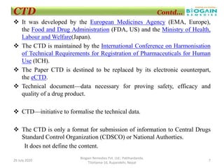  It was developed by the European Medicines Agency (EMA, Europe),
the Food and Drug Administration (FDA, US) and the Ministry of Health,
Labour and Welfare(Japan).
 The CTD is maintained by the International Conference on Harmonisation
of Technical Requirements for Registration of Pharmaceuticals for Human
Use (ICH).
 The Paper CTD is destined to be replaced by its electronic counterpart,
the eCTD.
 Technical document—data necessary for proving safety, efficacy and
quality of a drug product.
 CTD—initiative to formalise the technical data.
 The CTD is only a format for submission of information to Central Drugs
Standard Control Organization (CDSCO) or National Authorties.
It does not define the content.
26 July 2020 7
Biogain Remedies Pvt. Ltd.; Patthardanda,
Tilottama-16, Rupandehi, Nepal
CTD Contd...
 
