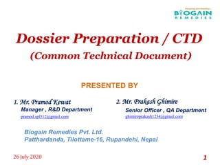 Dossier Preparation / CTD
(Common Technical Document)
1. Mr. Pramod Kewat
Manager , R&D Department
pramod.spl512@gmail.com
26 July 2020 1
2. Mr. Prakash Ghimire
Senior Officer , QA Department
ghimireprakash1234@gmail.com
PRESENTED BY
Biogain Remedies Pvt. Ltd.
Patthardanda, Tilottame-16, Rupandehi, Nepal
 