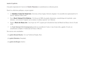 musées & galeries"
Une partie importante de l’œuvre de Charles Maussion est actuellement en collection privée.!
Parmi les collections publiques, on peut signaler :!
! •! Le Sainsbury Centre for Visual Arts, University of East Anglia, Norwich, England : Un ensemble très représentatif de 32
œuvres, allant de 1958 à 1991.!
! •! Paris, Musée National d’Art Moderne : Un Oiseau de 2000, de grandes dimensions, caractéristique de la période « post-
abstraite » où le dessin l’emporte sur la couleur, le rythme expressif  sur l’allusion.!
! •! Nantes, Musée des Beaux-Arts : Une Figure de 1977, acquise par la Société des Amis du Musée des Beaux-Arts le 18 août
1978.!
! •! Le Fonds National d’Art Contemporain possède un ensemble de 5 toiles. L’une d’entre elles, appelée 10 août, est
actuellement en dépôt à l’Ambassade de France à Mexico.!
Des œuvres sont consultables:!
. à la galerie Bernard Bouche, 123, rue Vieille-du-Temple, Paris.!
. à la galerie Ditesheim, Neuchâtel.!
. à la galerie Jan Krugier, Genève!
 