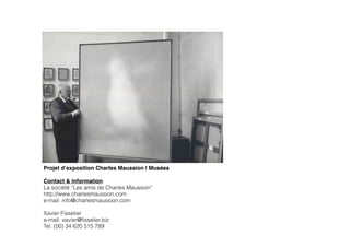 Projet d’exposition Charles Maussion | Musées!
!
Contact & information
La société “Les amis de Charles Maussion"
http://www.charlesmaussion.com
e-mail: info@charlesmaussion.com
!
Xavier Fisselier
e-mail: xavier@ﬁsselier.biz
Tel: (00) 34 620 515 789
 