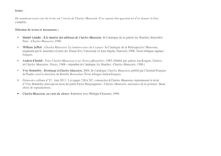 textes"
De nombreux textes ont été écrits sur l’œuvre de Charles Maussion. Il ne saurait être question ici d’en donner la liste
complète.!
Sélection de textes et documents :!
" •" Daniel Abadie : À la lumière des tableaux de Charles Maussion. In Catalogue de la galerie Isy Brachot, Bruxelles/
Paris : Charles Maussion, 1990.!
" •" William Jeffett : Charles Maussion, La luminescence de l’espace. In Catalogue de la Rétrospective Maussion,
organisée par le Sainsbury Centre for Visual Arts, University of East Anglia, Norwich, 1996. Texte bilingue anglais/
français.!
" •" Andrée Chedid : Pour Charles Maussion et ses Terres affranchies, 1983. (Publié par galerie Jan Krugier, Genève,
in Charles Maussion, Traces, 1984 – reproduit in Catalogue Isy Brachot : Charles Maussion, 1990.)!
" •" Yves Bonnefoy : Hommage à Charles Maussion, 2006. In Catalogue Charles Maussion, publié par l’Institut Français
de Naples sous la direction de Danièle Rousselier. Texte bilingue italien/français.!
" •" Préau des collines n°12 : Juin 2011 : Les pages 238 à 247, consacrées à Charles Maussion, reproduisent le texte
d’Yves Bonnefoy ainsi qu’un texte du poète Pierre Bergougnoux : Charles Maussion, naissance de la peinture. Beau
choix de reproductions.!
" •" Charles Maussion, au cœur du silence. Entretien avec Philippe Chautard, 1999.!
 !
 