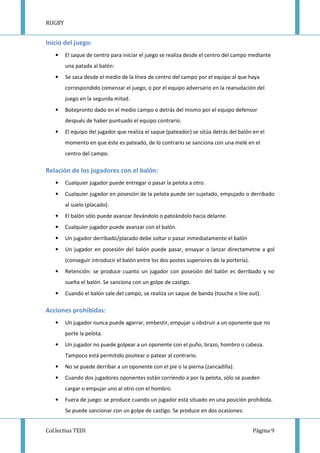 RUGBY
Col.lectius TEDI Página 9
Inicio del juego:
• El saque de centro para iniciar el juego se realiza desde el centro del campo mediante
una patada al balón:
• Se saca desde el medio de la línea de centro del campo por el equipo al que haya
correspondido comenzar el juego, o por el equipo adversario en la reanudación del
juego en la segunda mitad.
• Botepronto dado en el medio campo o detrás del mismo por el equipo defensor
después de haber puntuado el equipo contrario.
• El equipo del jugador que realiza el saque (pateador) se sitúa detrás del balón en el
momento en que éste es pateado, de lo contrario se sanciona con una melé en el
centro del campo.
Relación de los jugadores con el balón:
• Cualquier jugador puede entregar o pasar la pelota a otro.
• Cualquier jugador en posesión de la pelota puede ser sujetado, empujado o derribado
al suelo (placado).
• El balón sólo puede avanzar llevándolo o pateándolo hacia delante.
• Cualquier jugador puede avanzar con el balón.
• Un jugador derribado/placado debe soltar o pasar inmediatamente el balón
• Un jugador en posesión del balón puede pasar, ensayar o lanzar directametne a gol
(conseguir introducir el balón entre los dos postes superiores de la portería).
• Retención: se produce cuanto un jugador con posesión del balón es derribado y no
suelta el balón. Se sanciona con un golpe de castigo.
• Cuando el balón sale del campo, se realiza un saque de banda (touche o line out).
Acciones prohibidas:
• Un jugador nunca puede agarrar, embestir, empujar u obstruir a un oponente que no
porte la pelota.
• Un jugador no puede golpear a un oponente con el puño, brazo, hombro o cabeza.
Tampoco está permitido pisotear o patear al contrario.
• No se puede derribar a un oponente con el pie o la pierna (zancadilla).
• Cuando dos jugadores oponentes están corriendo a por la pelota, sólo se pueden
cargar o empujar uno al otro con el hombro.
• Fuera de juego: se produce cuando un jugador está situado en una posición prohibida.
Se puede sancionar con un golpe de castigo. Se produce en dos ocasiones:
 
