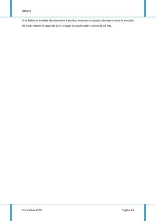 RUGBY
Col.lectius TEDI Página 14
Si el balón es enviado directamente a touche, entonces el equipo adversario tiene la elección
de hacer repetir el saque de 22 m. o jugar la touche sobre la línea de 22 mts.
 