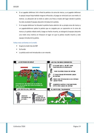RUGBY
Col.lectius TEDI Página 19
• Si un jugador defensor tiró o llevó la pelota a la zona de marca, y un jugador defensor
la apoyó sinque haya habido ninguna infracción, el juego se reiniciará con una melé a 5
metros. La ubicación de la melé es sobre una línea a través del lugar donde la pelota
ha sido anulada.El equipo atacante introducirá la pelota.
• Si el equipo defensor ha llevado la pelota hasta adentro de su propia zona de marca y
un jugadordefensor patea la pelota que es cargada por un oponente en la zona de
marca y la pelota rebota enél y luego es hecha muerta, se otorgará al equipo atacante
una melé cinco metros en líneacon el lugar en que la pelota resultó muerta y este
equipo introducirá la pelota.
Faltas más corrientes en la melé:
• Se gira la melé más de 90º
• Se hunde
• La pelota está mal introducida o con retardo
 