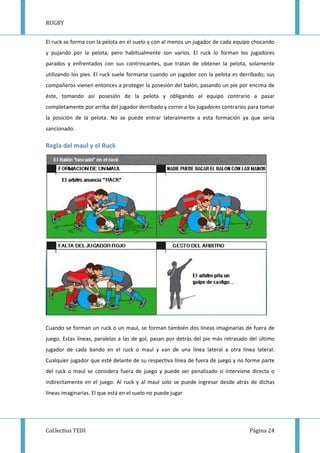 RUGBY
Col.lectius TEDI Página 24
El ruck se forma con la pelota en el suelo y con al menos un jugador de cada equipo chocando
y pujando por la pelota, pero habitualmente son varios. El ruck lo forman los jugadores
parados y enfrentados con sus contrincantes, que tratan de obtener la pelota, solamente
utilizando los pies. El ruck suele formarse cuando un jugador con la pelota es derribado; sus
compañeros vienen entonces a proteger la posesión del balón, pasando un pie por encima de
éste, tomando así posesión de la pelota y obligando al equipo contrario a pasar
completamente por arriba del jugador derribado y correr a los jugadores contrarios para tomar
la posición de la pelota. No se puede entrar lateralmente a esta formación ya que sería
sancionado.
Regla del maul y el Ruck
Cuando se forman un ruck o un maul, se forman también dos líneas imaginarias de fuera de
juego. Estas líneas, paralelas a las de gol, pasan por detrás del pie más retrasado del último
jugador de cada bando en el ruck o maul y van de una línea lateral a otra línea lateral.
Cualquier jugador que esté delante de su respectiva línea de fuera de juego y no forme parte
del ruck o maul se considera fuera de juego y puede ser penalizado si interviene directa o
indirectamente en el juego. Al ruck y al maul solo se puede ingresar desde atrás de dichas
líneas imaginarias. El que está en el suelo no puede jugar
 
