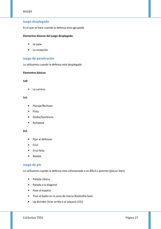 RUGBY
Col.lectius TEDI Página 27
Juego desplegado
Es el que se hace cuando la defensa esta agrupada.
Elementos básicos del juego desplegado.
• Le pase
• La recepción
Juego de penetración
Lo utilizamos cuando la defensa está desplegada
Elementos básicos
1x0
• La carrera:
1x1
• Placaje/Rechazo
• Finta
• Globo/Sombrero
• Autopase
2x1
• Fijar al defensor
• Cruz
• Cruz falsa
• Redole
Juego de pie
Lo utilizamos cuando la defensa esta cohesionada o es difícil o potente (placan bien)
• Patada clásica
• Patada a la diagonal
• Pase al espacio
• Tirar el balón en la zona de marca (Kicktothe box)
• Up &Under (tirar arriba o al zaquero (15))
 
