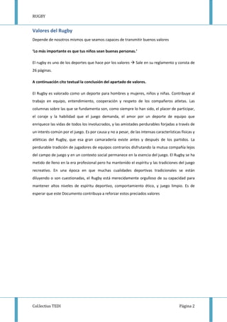 RUGBY
Col.lectius TEDI Página 2
Valores del Rugby
Depende de nosotros mismos que seamos capaces de transmitir buenos valores
‘Lo más importante es que tus niños sean buenas personas.’
El rugby es uno de los deportes que hace por los valores Sale en su reglamento y consta de
26 páginas.
A continuación cito textual la conclusión del apartado de valores.
El Rugby es valorado como un deporte para hombres y mujeres, niños y niñas. Contribuye al
trabajo en equipo, entendimiento, cooperación y respeto de los compañeros atletas. Las
columnas sobre las que se fundamenta son, como siempre lo han sido, el placer de participar,
el coraje y la habilidad que el juego demanda, el amor por un deporte de equipo que
enriquece las vidas de todos los involucrados, y las amistades perdurables forjadas a través de
un interés común por el juego. Es por causa y no a pesar, de las intensas características físicas y
atléticas del Rugby, que esa gran camaradería existe antes y después de los partidos. La
perdurable tradición de jugadores de equipos contrarios disfrutando la mutua compañía lejos
del campo de juego y en un contexto social permanece en la esencia del juego. El Rugby se ha
metido de lleno en la era profesional pero ha mantenido el espíritu y las tradiciones del juego
recreativo. En una época en que muchas cualidades deportivas tradicionales se están
diluyendo o son cuestionadas, el Rugby está merecidamente orgulloso de su capacidad para
mantener altos niveles de espíritu deportivo, comportamiento ético, y juego limpio. Es de
esperar que este Documento contribuya a reforzar estos preciados valores
 