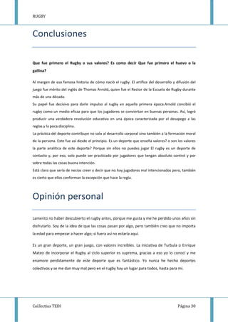 RUGBY
Col.lectius TEDI Página 30
Conclusiones
Que fue primero el Rugby o sus valores? Es como decir Que fue primero el huevo o la
gallina?
Al margen de esa famosa historia de cómo nació el rugby. El artífice del desarrollo y difusión del
juego fue mérito del inglés de Thomas Arnold, quien fue el Rector de la Escuela de Rugby durante
más de una década.
Su papel fue decisivo para darle impulso al rugby en aquella primera época.Arnold concibió el
rugby como un medio eficaz para que los jugadores se conviertan en buenas personas. Así, logró
producir una verdadera revolución educativa en una época caracterizada por el desapego a las
reglas y la poca disciplina.
La práctica del deporte contribuye no solo al desarrollo corporal sino también a la formación moral
de la persona. Esto fue así desde el principio. Es un deporte que enseña valores? o son los valores
la parte analítica de este deporte? Porque sin ellos no puedes jugar El rugby es un deporte de
contacto y, por eso, solo puede ser practicado por jugadores que tengan absoluto control y por
sobre todas las cosas buena intención.
Está claro que sería de necios creer y decir que no hay jugadores mal intencionados pero, también
es cierto que ellos conforman la excepción que hace la regla.
Opinión personal
Lamento no haber descubierto el rugby antes, porque me gusta y me he perdido unos años sin
disfrutarlo. Soy de la idea de que las cosas pasan por algo, pero también creo que no importa
la edad para empezar a hacer algo; si fuera así no estaría aquí.
Es un gran deporte, un gran juego, con valores increíbles. La iniciativa de Turbula o Enrique
Mateo de incorporar el Rugby al ciclo superior es suprema, gracias a eso yo lo conocí y me
enamore perdidamente de este deporte que es fantástico. Yo nunca he hecho deportes
colectivos y se me dan muy mal pero en el rugby hay un lugar para todos, hasta para mí.
 