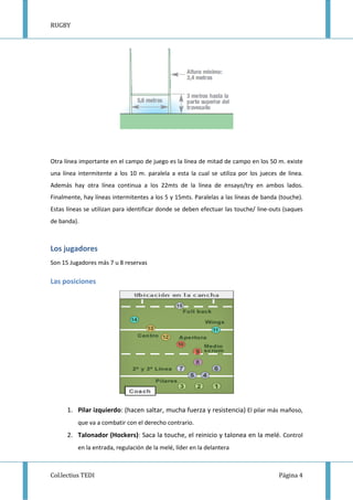 RUGBY
Col.lectius TEDI Página 4
Otra línea importante en el campo de juego es la línea de mitad de campo en los 50 m. existe
una línea intermitente a los 10 m. paralela a esta la cual se utiliza por los jueces de línea.
Además hay otra línea continua a los 22mts de la línea de ensayo/try en ambos lados.
Finalmente, hay líneas intermitentes a los 5 y 15mts. Paralelas a las líneas de banda (touche).
Estas líneas se utilizan para identificar donde se deben efectuar las touche/ line-outs (saques
de banda).
Los jugadores
Son 15 Jugadores más 7 u 8 reservas
Las posiciones
1. Pilar izquierdo: (hacen saltar, mucha fuerza y resistencia) El pilar más mañoso,
que va a combatir con el derecho contrario.
2. Talonador (Hockers): Saca la touche, el reinicio y talonea en la melé. Control
en la entrada, regulación de la melé, líder en la delantera
 